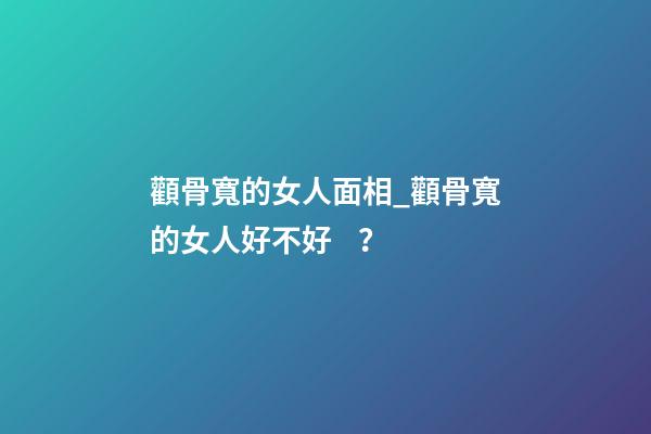 顴骨寬的女人面相_顴骨寬的女人好不好？